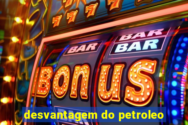 desvantagem do petroleo