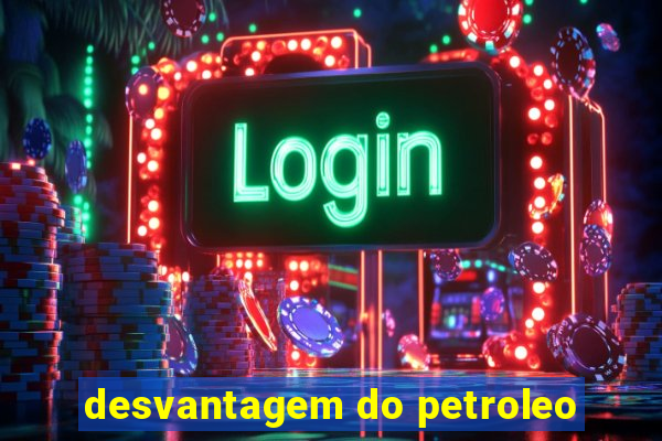 desvantagem do petroleo